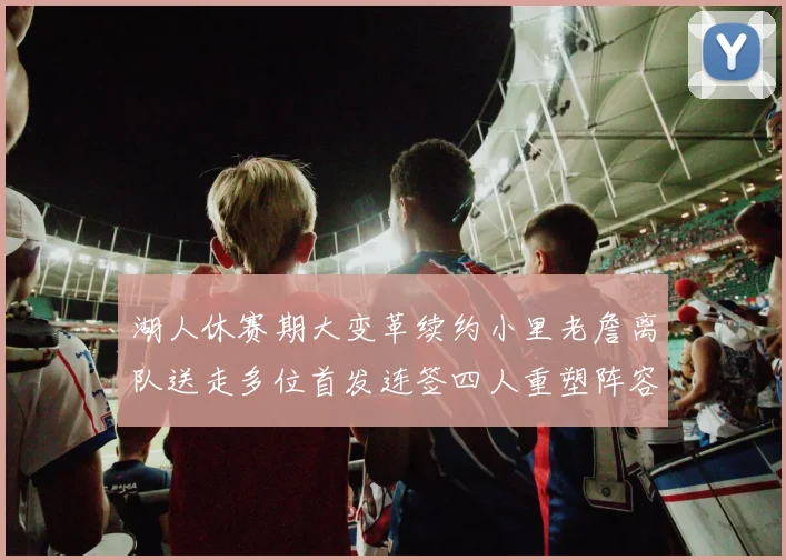 湖人休赛期大变革续约小里老詹离队送走多位首发连签四人重塑阵容