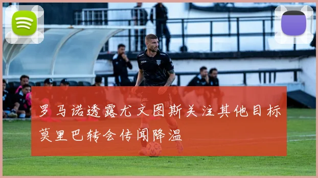 罗马诺透露尤文图斯关注其他目标莫里巴转会传闻降温